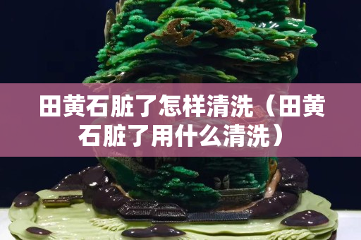 田黄石脏了怎样清洗（田黄石脏了用什么清洗）