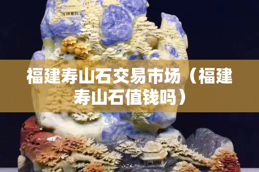 福建寿山石交易市场（福建寿山石值钱吗）