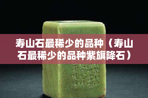 寿山石最稀少的品种（寿山石最稀少的品种紫旗降石）