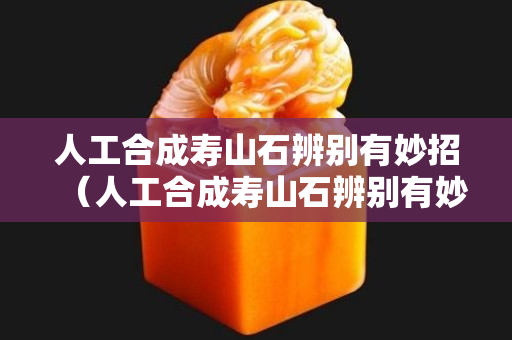 人工合成寿山石辨别有妙招（人工合成寿山石辨别有妙招假）