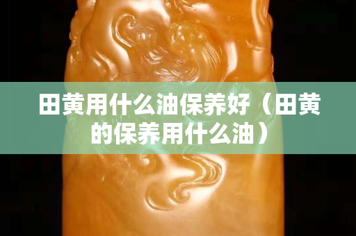 田黄用什么油保养好（田黄的保养用什么油）