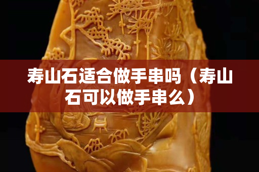 寿山石适合做手串吗（寿山石可以做手串么）