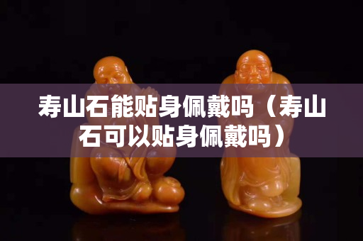 寿山石能贴身佩戴吗（寿山石可以贴身佩戴吗）
