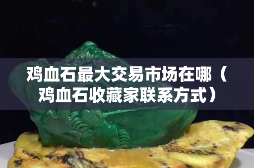 鸡血石最大交易市场在哪（鸡血石收藏家联系方式）