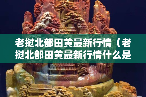 老挝北部田黄最新行情（老挝北部田黄最新行情什么是麦芽黄有色谱吗）