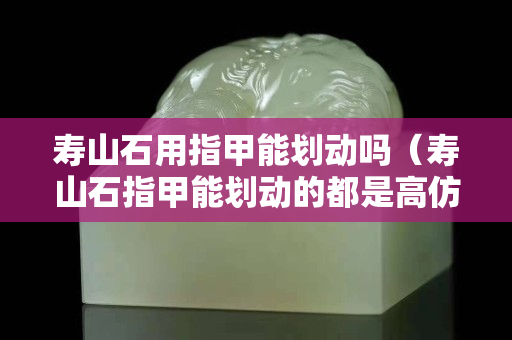 寿山石用指甲能划动吗（寿山石指甲能划动的都是高仿品）