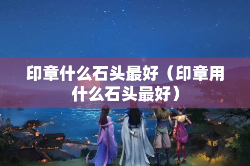 印章什么石头最好（印章用什么石头最好）