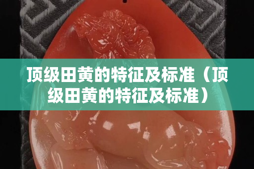 顶级田黄的特征及标准（顶级田黄的特征及标准）