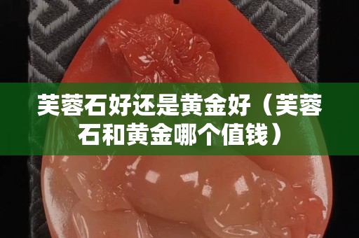 芙蓉石好还是黄金好（芙蓉石和黄金哪个值钱）