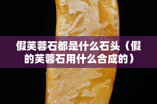 假芙蓉石都是什么石头（假的芙蓉石用什么合成的）
