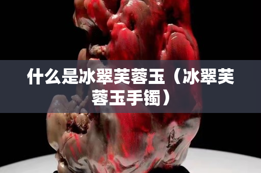 什么是冰翠芙蓉玉（冰翠芙蓉玉手镯）