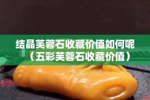 结晶芙蓉石收藏价值如何呢（五彩芙蓉石收藏价值）