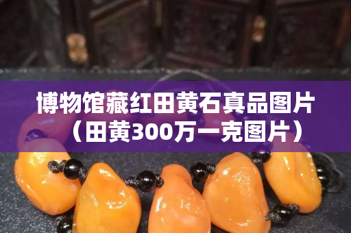 博物馆藏红田黄石真品图片（田黄300万一克图片）