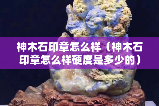 神木石印章怎么样（神木石印章怎么样硬度是多少的）