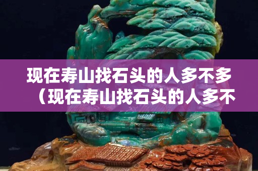 现在寿山找石头的人多不多（现在寿山找石头的人多不多）