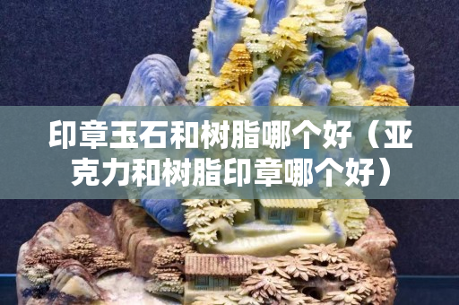 印章玉石和树脂哪个好（亚克力和树脂印章哪个好）