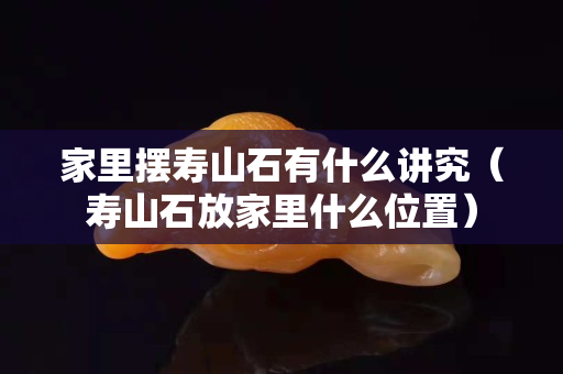 家里摆寿山石有什么讲究（寿山石放家里什么位置）