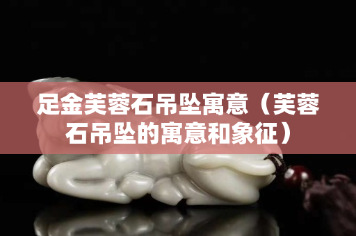 足金芙蓉石吊坠寓意（芙蓉石吊坠的寓意和象征）