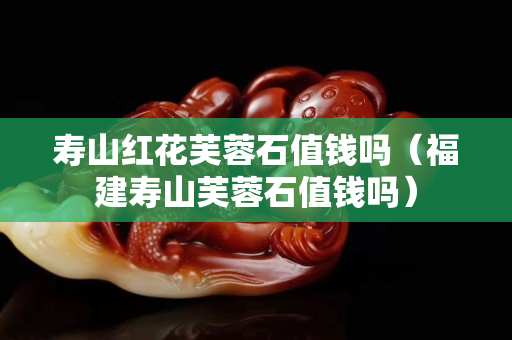 寿山红花芙蓉石值钱吗（福建寿山芙蓉石值钱吗）