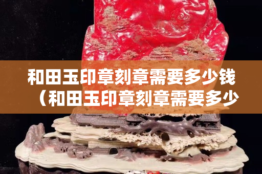 和田玉印章刻章需要多少钱（和田玉印章刻章需要多少钱）
