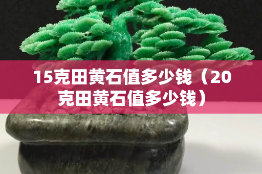 15克田黄石值多少钱（20克田黄石值多少钱）