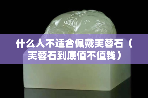 什么人不适合佩戴芙蓉石（芙蓉石到底值不值钱）