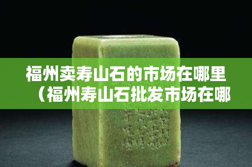 福州卖寿山石的市场在哪里（福州寿山石批发市场在哪里）