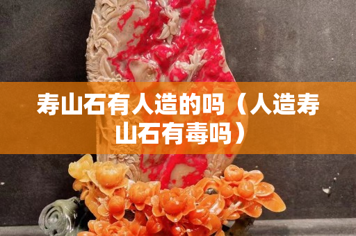 寿山石有人造的吗（人造寿山石有毒吗）
