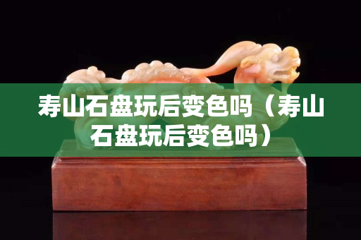 寿山石盘玩后变色吗（寿山石盘玩后变色吗）