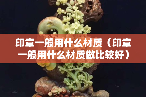 印章一般用什么材质（印章一般用什么材质做比较好）