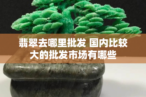 翡翠去哪里批发 国内比较大的批发市场有哪些