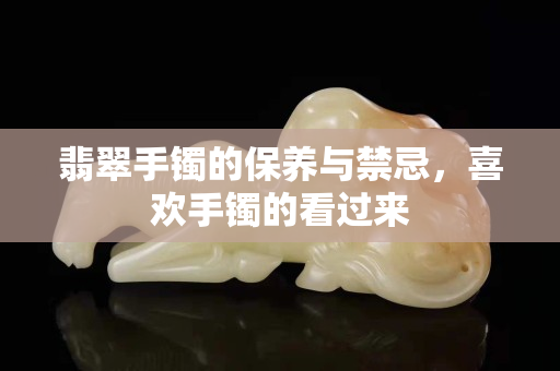 翡翠手镯的保养与禁忌，喜欢手镯的看过来