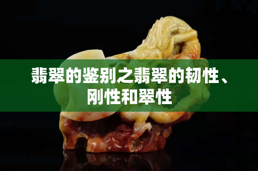 翡翠的鉴别之翡翠的韧性、刚性和翠性