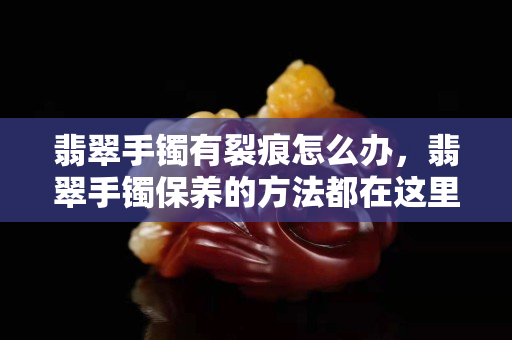 翡翠手镯有裂痕怎么办，翡翠手镯保养的方法都在这里了