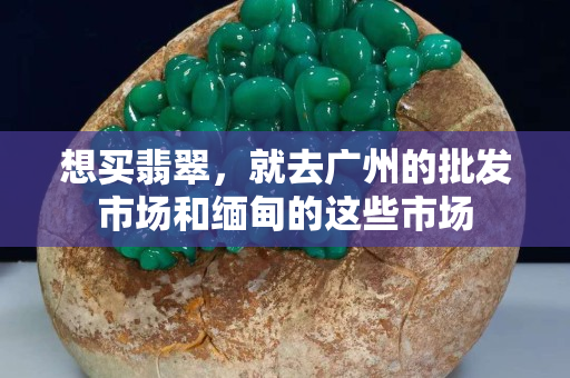 想买翡翠，就去广州的批发市场和缅甸的这些市场