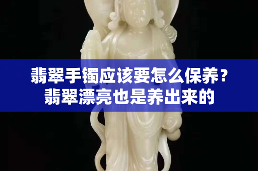 翡翠手镯应该要怎么保养？翡翠漂亮也是养出来的