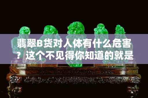 翡翠B货对人体有什么危害？这个不见得你知道的就是对的