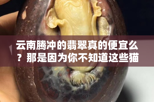 云南腾冲的翡翠真的便宜么？那是因为你不知道这些猫腻
