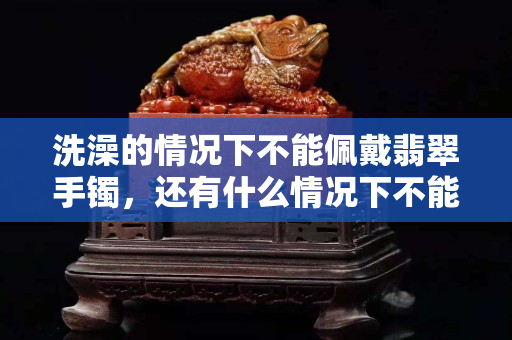 洗澡的情况下不能佩戴翡翠手镯，还有什么情况下不能佩戴翡翠？