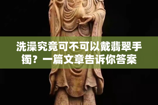 洗澡究竟可不可以戴翡翠手镯？一篇文章告诉你答案