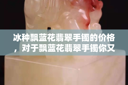 冰种飘蓝花翡翠手镯的价格，对于飘蓝花翡翠手镯你又了解什么