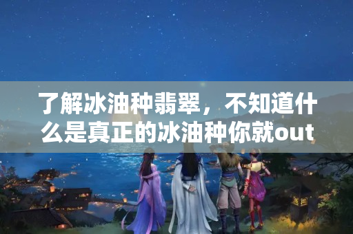 了解冰油种翡翠，不知道什么是真正的冰油种你就out了