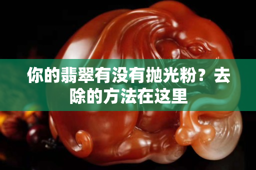 你的翡翠有没有抛光粉？去除的方法在这里