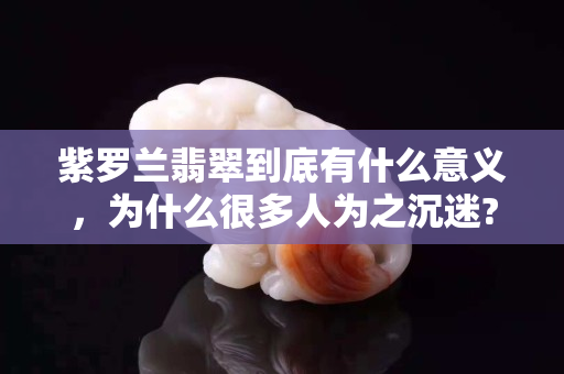 紫罗兰翡翠到底有什么意义，为什么很多人为之沉迷?