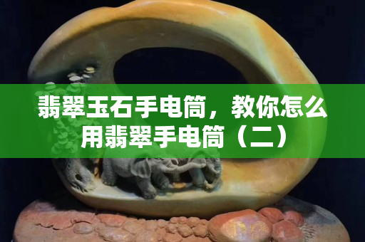 翡翠玉石手电筒，教你怎么用翡翠手电筒（二）