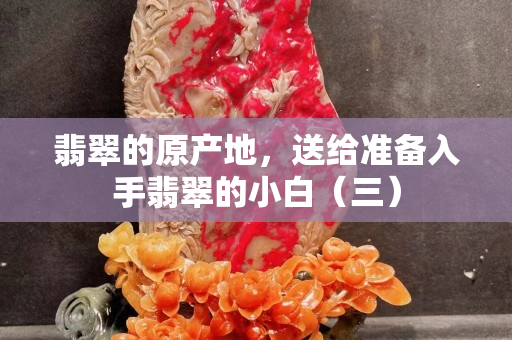 翡翠的原产地，送给准备入手翡翠的小白（三）
