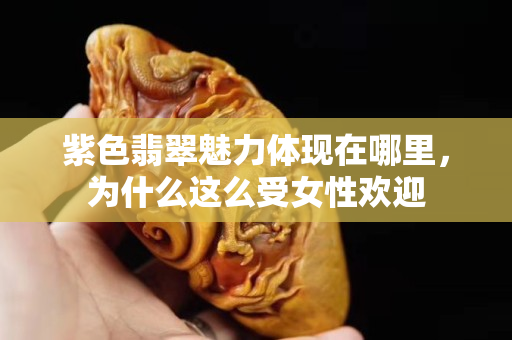 紫色翡翠魅力体现在哪里，为什么这么受女性欢迎