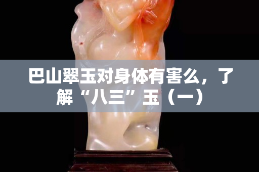 巴山翠玉对身体有害么，了解“八三”玉（一）