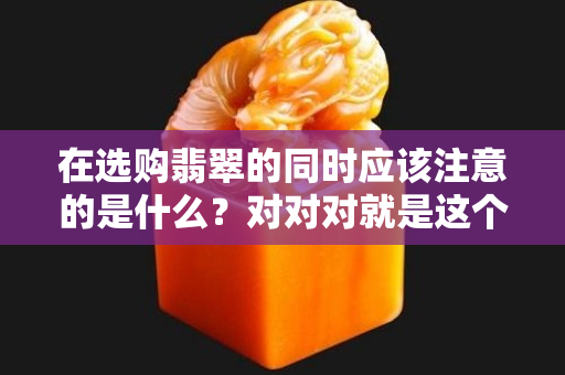 在选购翡翠的同时应该注意的是什么？对对对就是这个！（二）