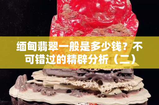 缅甸翡翠一般是多少钱？不可错过的精辟分析（二）